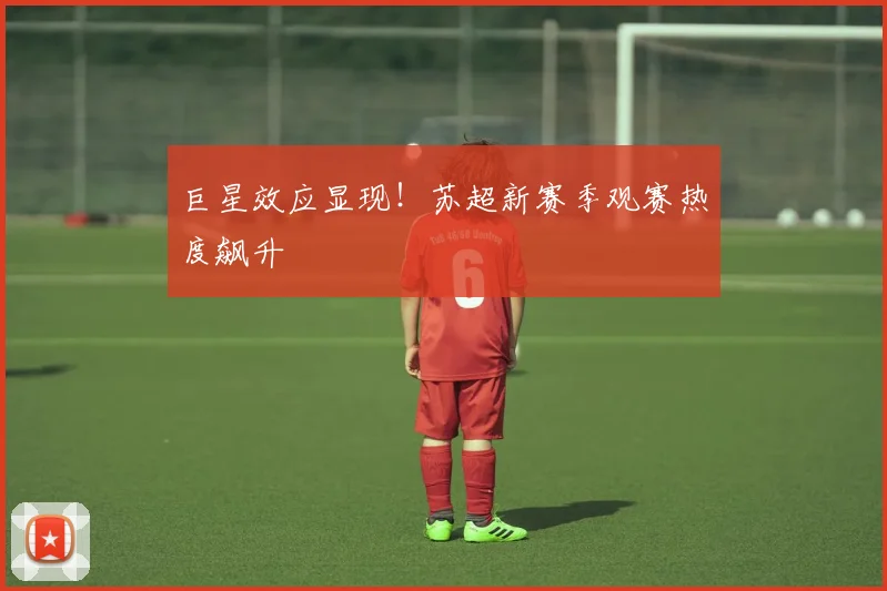 巨星效应显现！苏超新赛季观赛热度飙升