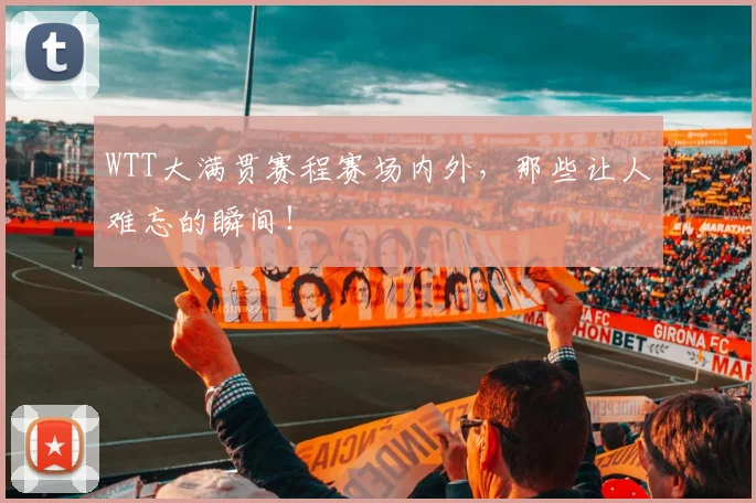 WTT大满贯赛程赛场内外，那些让人难忘的瞬间！