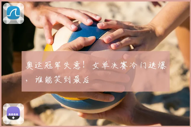 奥运冠军失意！女单决赛冷门迭爆，谁能笑到最后