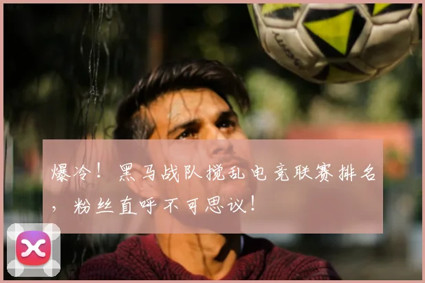爆冷！黑马战队搅乱电竞联赛排名，粉丝直呼不可思议！