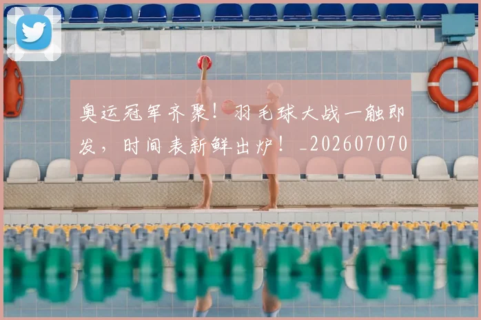 奥运冠军齐聚！羽毛球大战一触即发，时间表新鲜出炉！_20260707022123