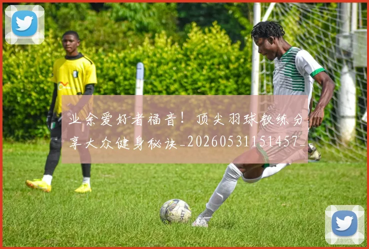 业余爱好者福音！顶尖羽球教练分享大众健身秘诀_20260531151457_20260703204222