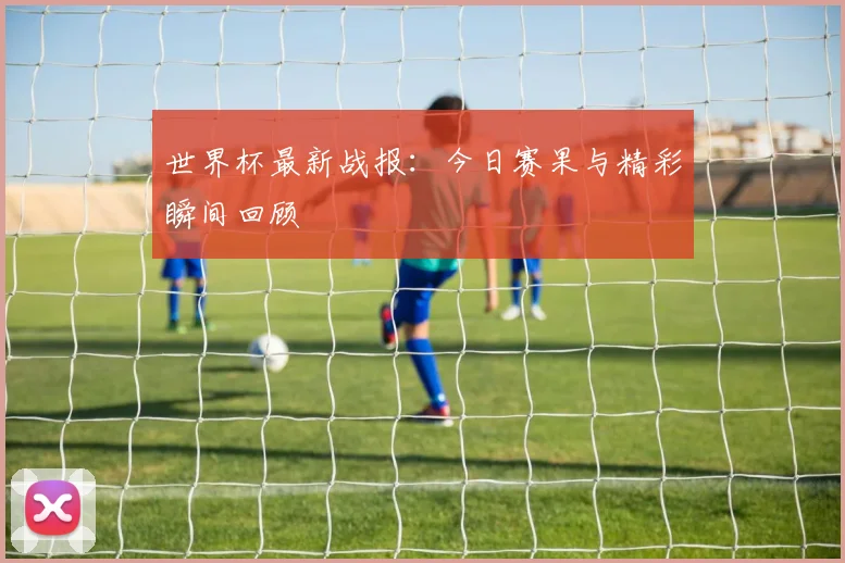 世界杯最新战报：今日赛果与精彩瞬间回顾
