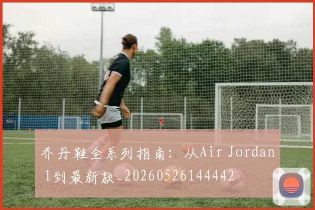 乔丹鞋全系列指南：从Air Jordan 1到最新款_20260526144442