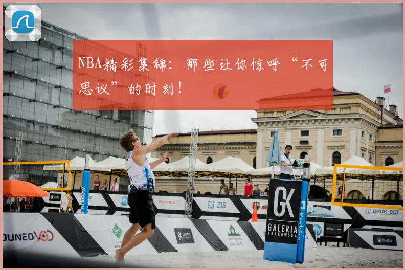 NBA精彩集锦：那些让你惊呼“不可思议”的时刻！