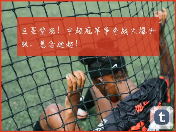 巨星登场！中超冠军争夺战火爆升级，悬念迭起！