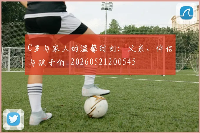 C罗与家人的温馨时刻：父亲、伴侣与孩子们_20260521200545