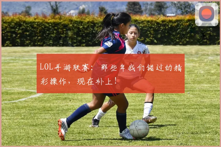 LOL手游联赛：那些年我们错过的精彩操作，现在补上！