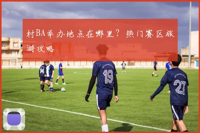 村BA举办地点在哪里？热门赛区旅游攻略