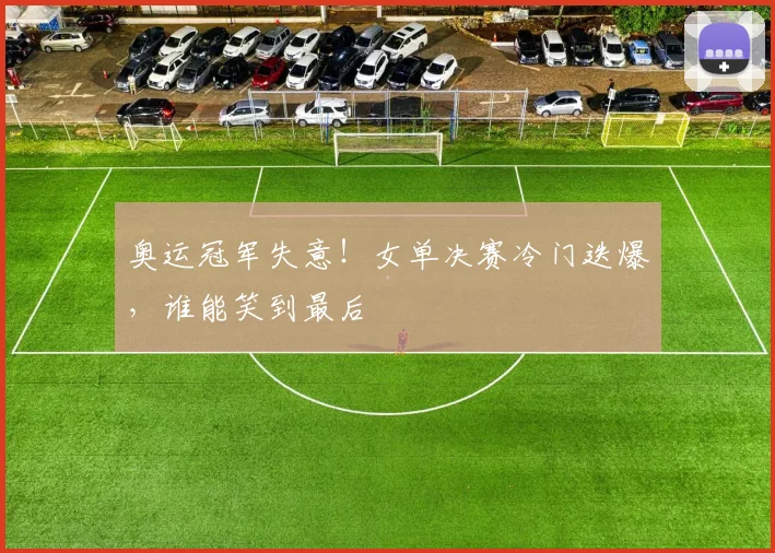 奥运冠军失意！女单决赛冷门迭爆，谁能笑到最后