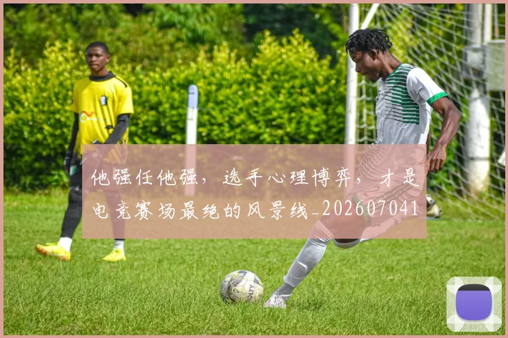 他强任他强，选手心理博弈，才是电竞赛场最绝的风景线_20260704165408