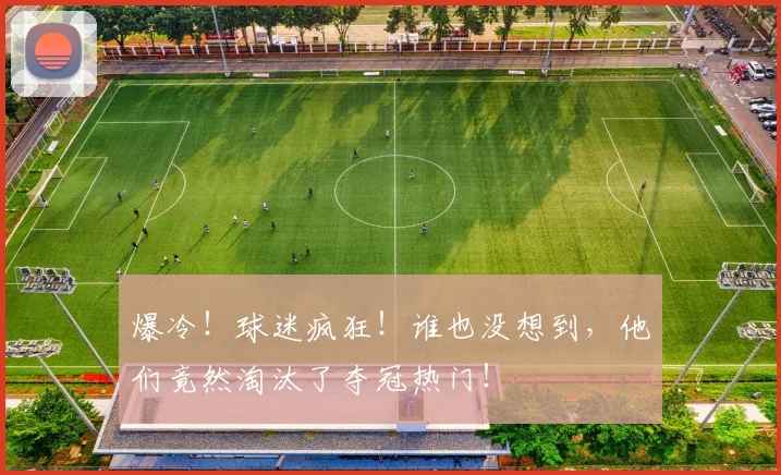 爆冷!球迷疯狂!谁也没想到,他们竟然淘汰了夺冠热门!