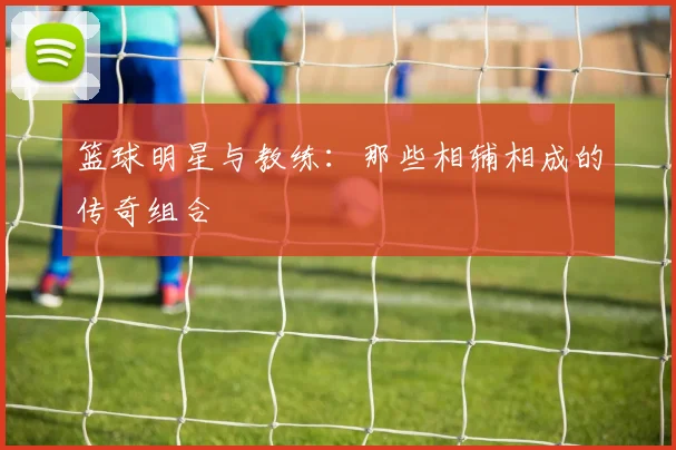 篮球明星与教练：那些相辅相成的传奇组合