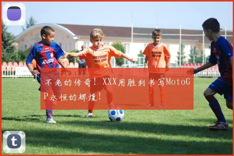 不老的传奇！XXX用胜利书写MotoGP永恒的辉煌！