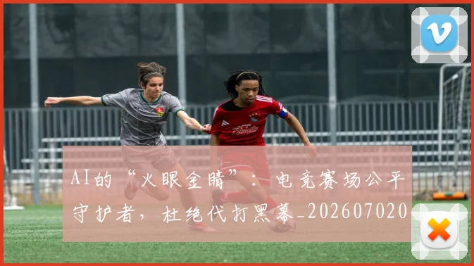 AI的“火眼金睛”：电竞赛场公平守护者，杜绝代打黑幕_20260702034832