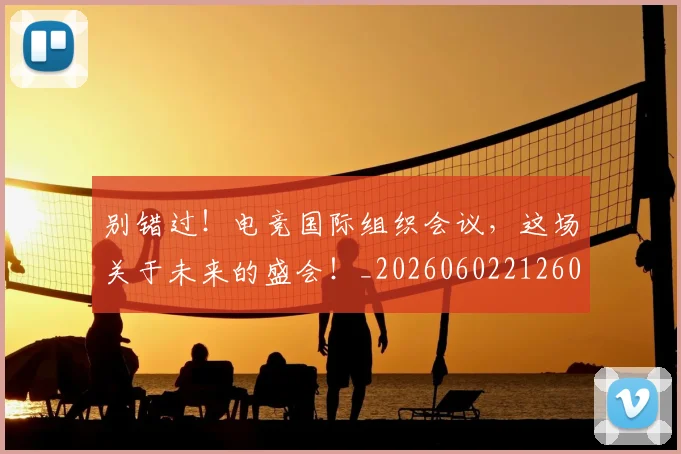 别错过！电竞国际组织会议，这场关于未来的盛会！_20260602212603