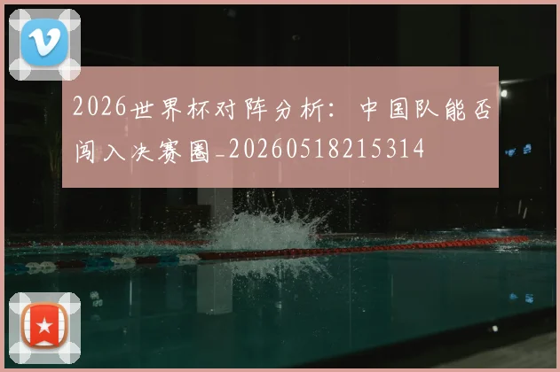 2026世界杯对阵分析：中国队能否闯入决赛圈_20260518215314